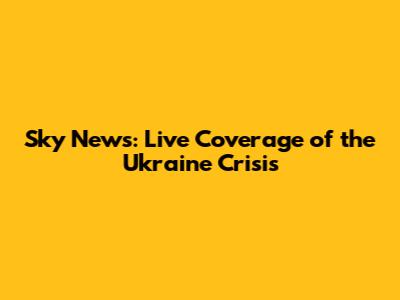 Sky News: Live Coverage of the Ukraine Crisis