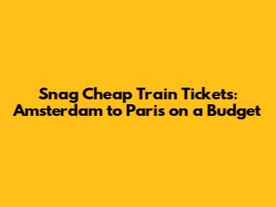 Snag Cheap Train Tickets: Amsterdam to Paris on a Budget