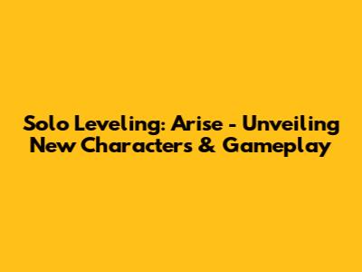 Solo Leveling: Arise - Unveiling New Characters & Gameplay