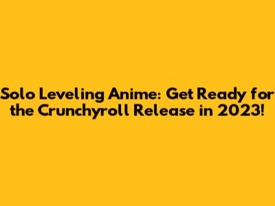 Solo Leveling Anime: Get Ready for the Crunchyroll Release in 2023!