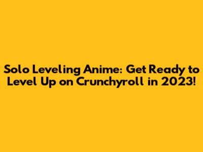 Solo Leveling Anime: Get Ready to Level Up on Crunchyroll in 2023!
