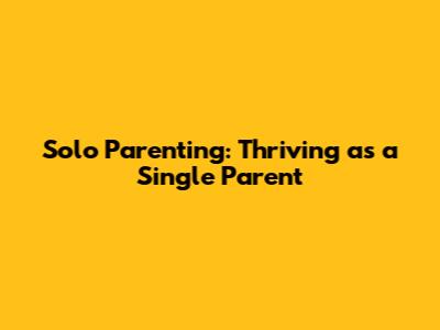 Solo Parenting: Thriving as a Single Parent