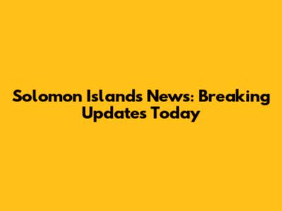 Solomon Islands News: Breaking Updates Today