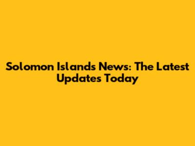 Solomon Islands News: The Latest Updates Today