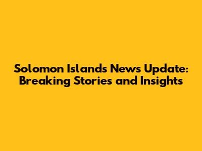 Solomon Islands News Update: Breaking Stories and Insights