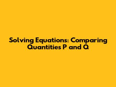 Solving Equations: Comparing Quantities P and Q