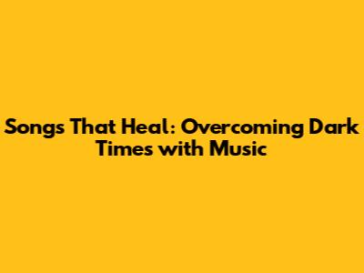 Songs That Heal: Overcoming Dark Times with Music