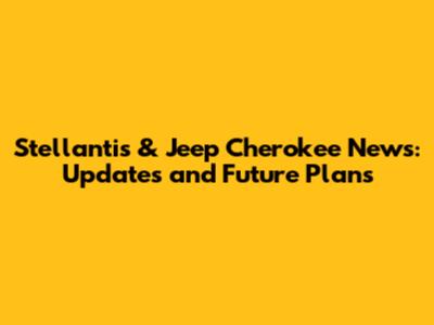 Stellantis & Jeep Cherokee News: Updates and Future Plans