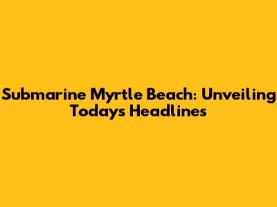 Submarine Myrtle Beach: Unveiling Today's Headlines