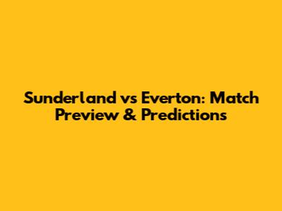 Sunderland vs Everton: Match Preview & Predictions