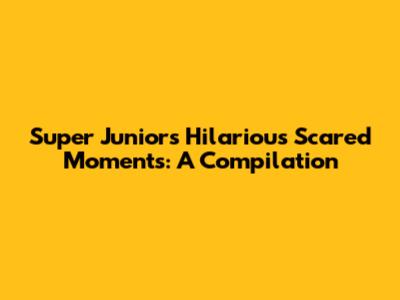 Super Junior's Hilarious Scared Moments: A Compilation