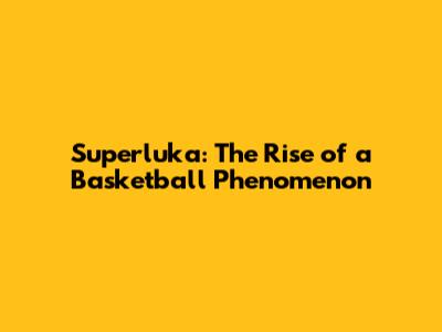 Superluka: The Rise of a Basketball Phenomenon