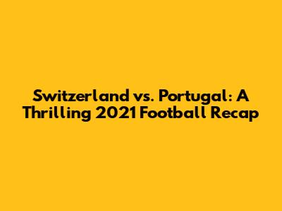 Switzerland vs. Portugal: A Thrilling 2021 Football Recap