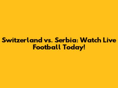 Switzerland vs. Serbia: Watch Live Football Today!