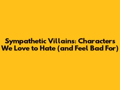 Sympathetic Villains: Characters We Love to Hate (and Feel Bad For)