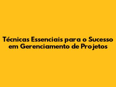 Técnicas Essenciais para o Sucesso em Gerenciamento de Projetos