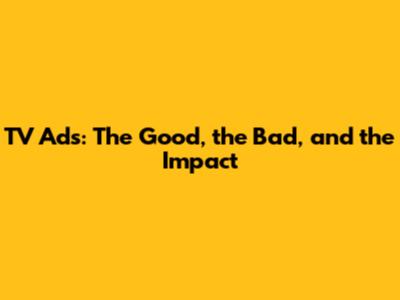 TV Ads: The Good, the Bad, and the Impact