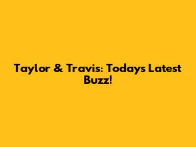 Taylor & Travis: Today's Latest Buzz!