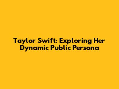Taylor Swift: Exploring Her Dynamic Public Persona