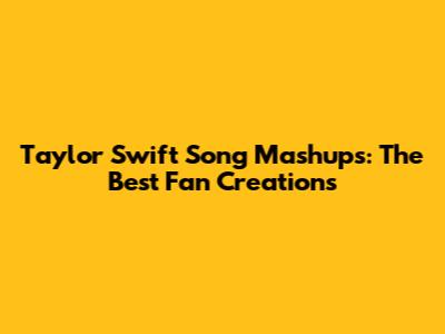 Taylor Swift Song Mashups: The Best Fan Creations