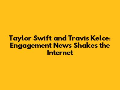 Taylor Swift and Travis Kelce: Engagement News Shakes the Internet