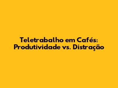 Teletrabalho em Cafés: Produtividade vs. Distração