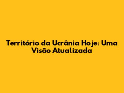 Território da Ucrânia Hoje: Uma Visão Atualizada