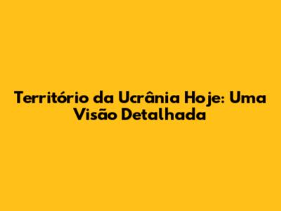 Território da Ucrânia Hoje: Uma Visão Detalhada
