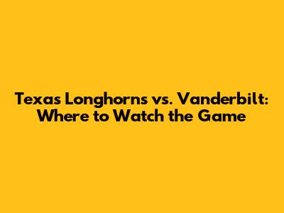 Texas Longhorns vs. Vanderbilt: Where to Watch the Game