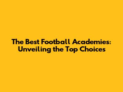 The Best Football Academies: Unveiling the Top Choices