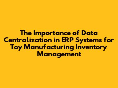 The Importance of Data Centralization in ERP Systems for Toy Manufacturing Inventory Management
