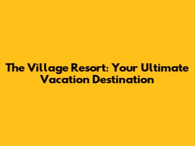 The Village Resort: Your Ultimate Vacation Destination