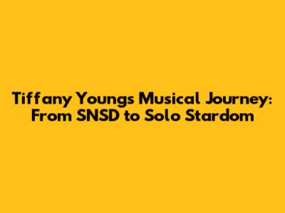 Tiffany Young's Musical Journey: From SNSD to Solo Stardom