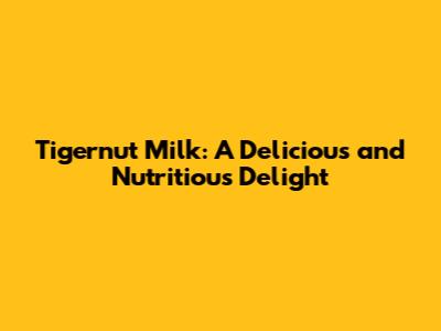 Tigernut Milk: A Delicious and Nutritious Delight