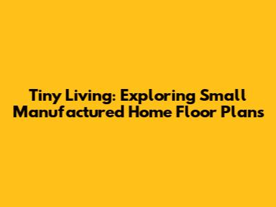 Tiny Living: Exploring Small Manufactured Home Floor Plans