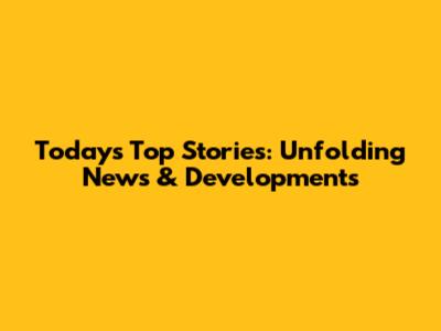 Today's Top Stories: Unfolding News & Developments