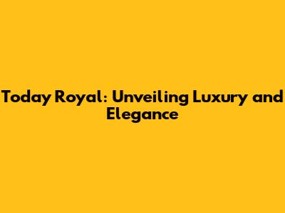 Today Royal: Unveiling Luxury and Elegance