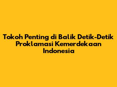 Tokoh Penting di Balik Detik-Detik Proklamasi Kemerdekaan Indonesia