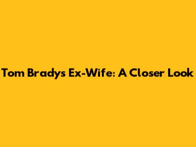 Tom Brady's Ex-Wife: A Closer Look
