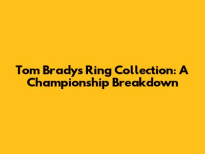Tom Brady's Ring Collection: A Championship Breakdown