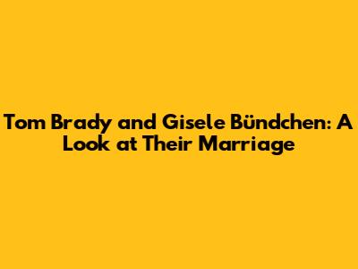 Tom Brady and Gisele Bündchen: A Look at Their Marriage