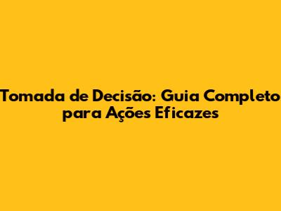 Tomada de Decisão: Guia Completo para Ações Eficazes