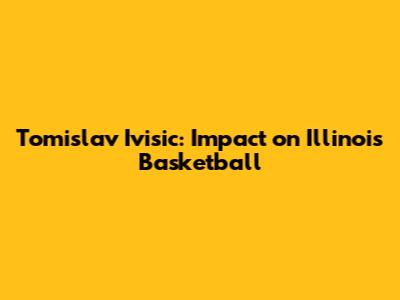 Tomislav Ivisic: Impact on Illinois Basketball