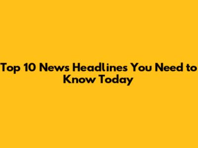 Top 10 News Headlines You Need to Know Today