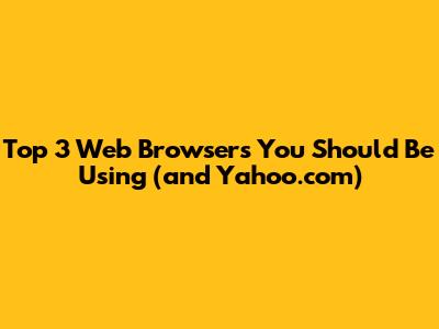 Top 3 Web Browsers You Should Be Using (and Yahoo.com)