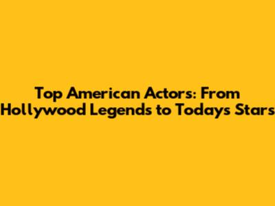 Top American Actors: From Hollywood Legends to Today's Stars
