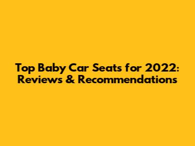 Top Baby Car Seats for 2022: Reviews & Recommendations