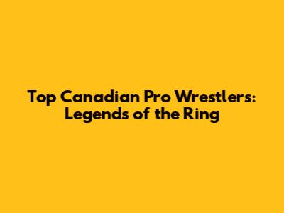 Top Canadian Pro Wrestlers: Legends of the Ring