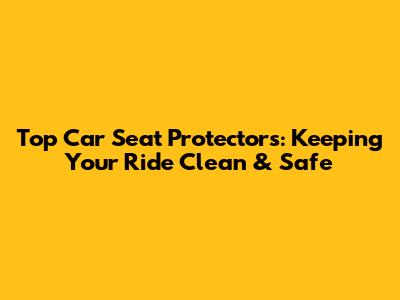 Top Car Seat Protectors: Keeping Your Ride Clean & Safe