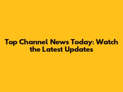 Top Channel News Today: Watch the Latest Updates